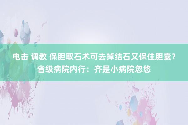 电击 调教 保胆取石术可去掉结石又保住胆囊？省级病院内行：齐是小病院忽悠