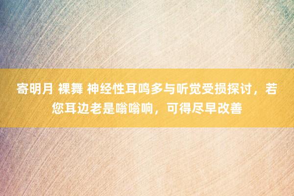 寄明月 裸舞 神经性耳鸣多与听觉受损探讨，若您耳边老是嗡嗡响，可得尽早改善