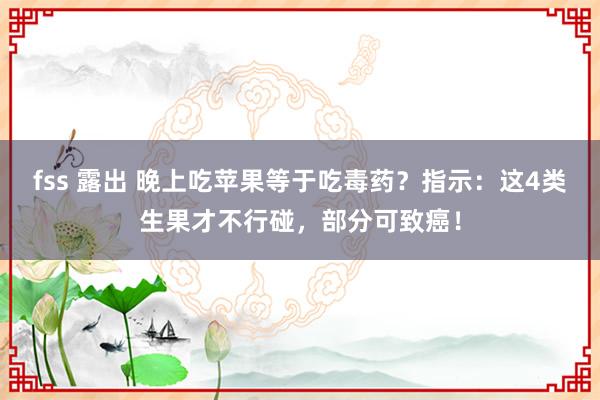 fss 露出 晚上吃苹果等于吃毒药？指示：这4类生果才不行碰，部分可致癌！