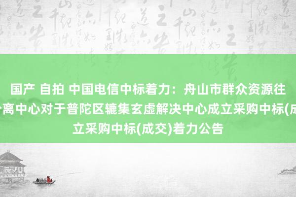 国产 自拍 中国电信中标着力：舟山市群众资源往复中心普陀分离中心对于普陀区辘集玄虚解决中心成立采购中标(成交)着力公告