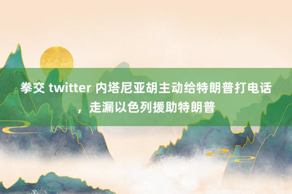 拳交 twitter 内塔尼亚胡主动给特朗普打电话，走漏以色列援助特朗普