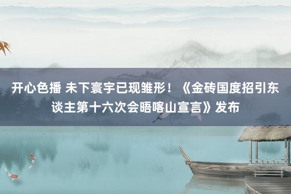 开心色播 未下寰宇已现雏形！《金砖国度招引东谈主第十六次会晤喀山宣言》发布