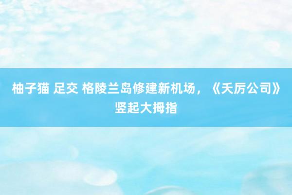 柚子猫 足交 格陵兰岛修建新机场，《夭厉公司》竖起大拇指