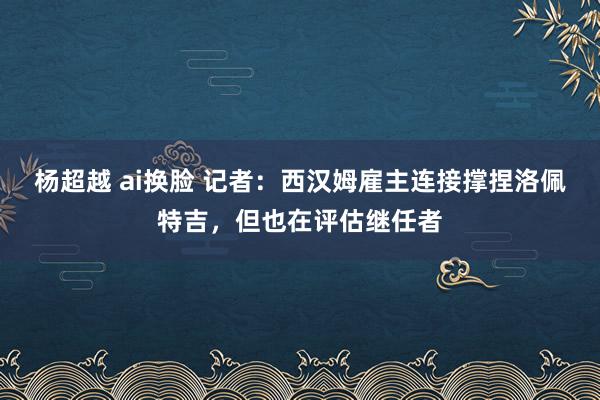 杨超越 ai换脸 记者：西汉姆雇主连接撑捏洛佩特吉，但也在评估继任者