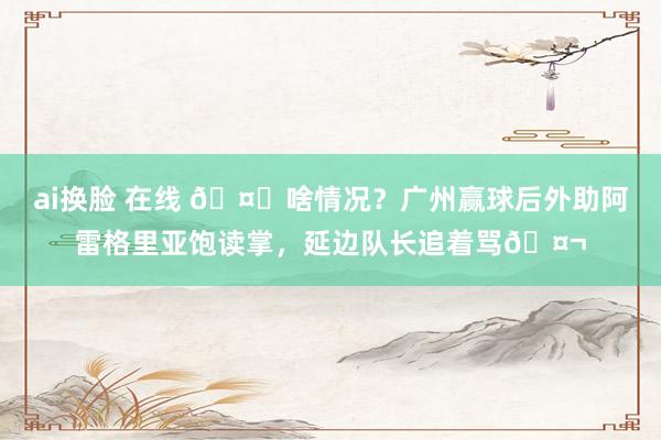 ai换脸 在线 🤔啥情况？广州赢球后外助阿雷格里亚饱读掌，延边队长追着骂🤬