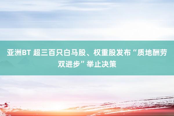 亚洲BT 超三百只白马股、权重股发布“质地酬劳双进步”举止决策