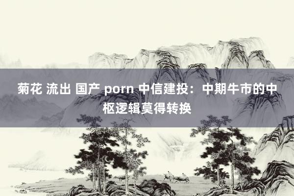 菊花 流出 国产 porn 中信建投：中期牛市的中枢逻辑莫得转换