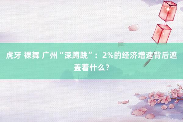 虎牙 裸舞 广州“深蹲跳”：2%的经济增速背后遮盖着什么？