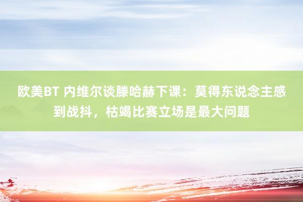 欧美BT 内维尔谈滕哈赫下课：莫得东说念主感到战抖，枯竭比赛立场是最大问题