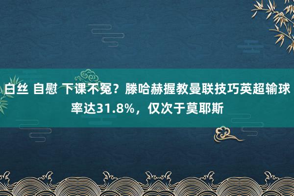 白丝 自慰 下课不冤？滕哈赫握教曼联技巧英超输球率达31.8%，仅次于莫耶斯