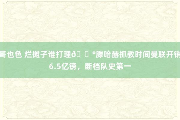 哥也色 烂摊子谁打理😰滕哈赫抓教时间曼联开销6.5亿镑，断档队史第一