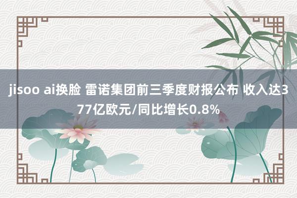 jisoo ai换脸 雷诺集团前三季度财报公布 收入达377亿欧元/同比增长0.8%