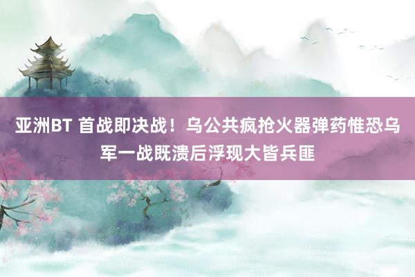 亚洲BT 首战即决战！乌公共疯抢火器弹药惟恐乌军一战既溃后浮现大皆兵匪