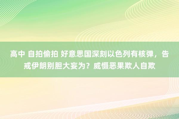 高中 自拍偷拍 好意思国深刻以色列有核弹，告戒伊朗别胆大妄为？威慑恶果欺人自欺