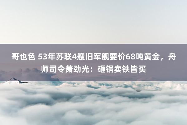 哥也色 53年苏联4艘旧军舰要价68吨黄金，舟师司令萧劲光：砸锅卖铁皆买