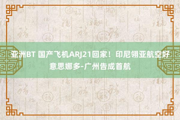 亚洲BT 国产飞机ARJ21回家！印尼翎亚航空好意思娜多-广州告成首航