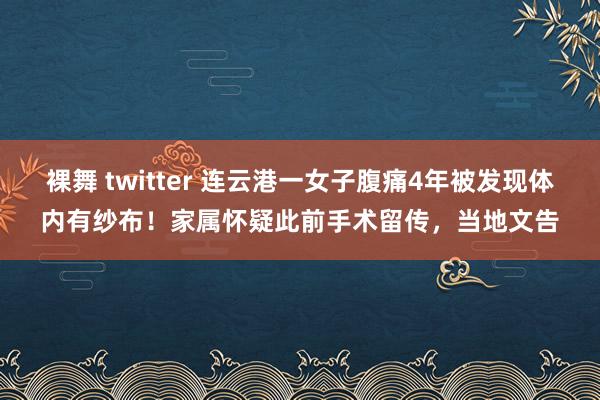 裸舞 twitter 连云港一女子腹痛4年被发现体内有纱布！家属怀疑此前手术留传，当地文告