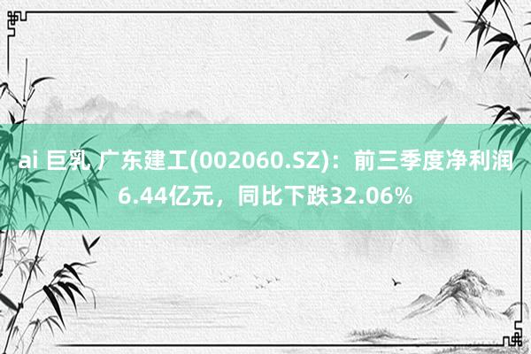 ai 巨乳 广东建工(002060.SZ)：前三季度净利润6.44亿元，同比下跌32.06%