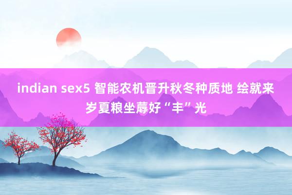 indian sex5 智能农机晋升秋冬种质地 绘就来岁夏粮坐蓐好“丰”光