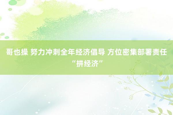 哥也操 努力冲刺全年经济倡导 方位密集部署责任“拼经济”