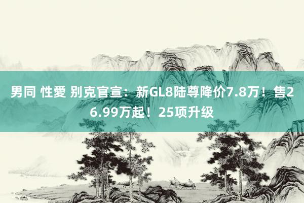 男同 性愛 别克官宣：新GL8陆尊降价7.8万！售26.99万起！25项升级