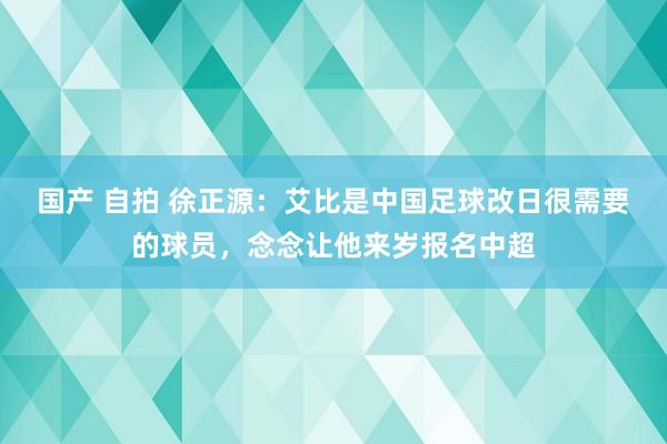 国产 自拍 徐正源：艾比是中国足球改日很需要的球员，念念让他来岁报名中超