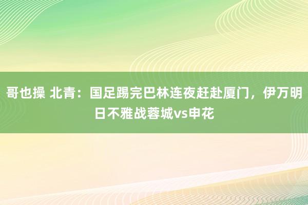 哥也操 北青：国足踢完巴林连夜赶赴厦门，伊万明日不雅战蓉城vs申花