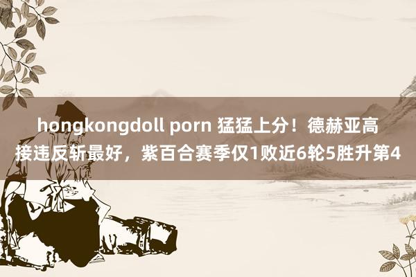 hongkongdoll porn 猛猛上分！德赫亚高接违反斩最好，紫百合赛季仅1败近6轮5胜升第4