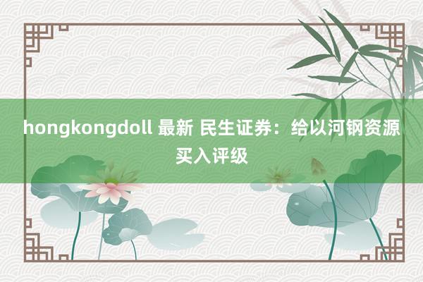 hongkongdoll 最新 民生证券：给以河钢资源买入评级