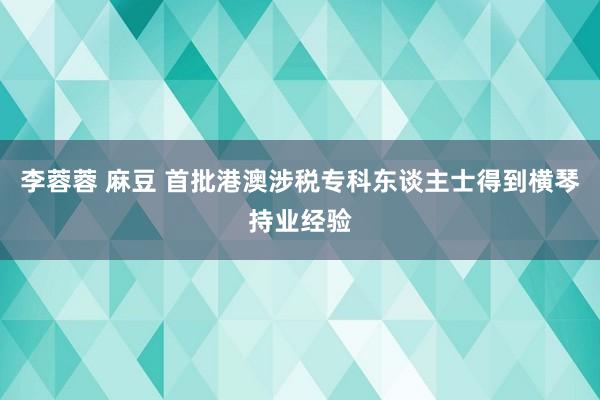 李蓉蓉 麻豆 首批港澳涉税专科东谈主士得到横琴持业经验