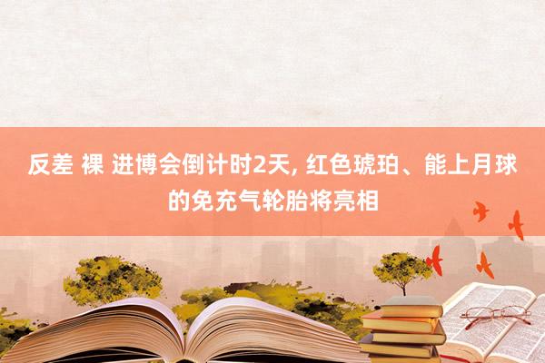 反差 裸 进博会倒计时2天， 红色琥珀、能上月球的免充气轮胎将亮相