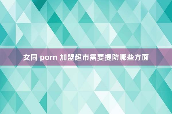 女同 porn 加盟超市需要提防哪些方面