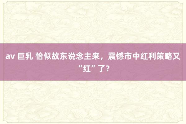 av 巨乳 恰似故东说念主来，震憾市中红利策略又“红”了？