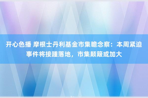 开心色播 摩根士丹利基金市集瞻念察：本周紧迫事件将接踵落地，市集颠簸或加大