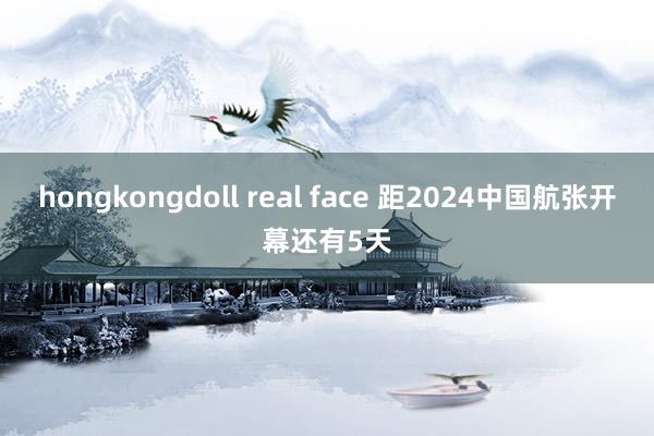 hongkongdoll real face 距2024中国航张开幕还有5天