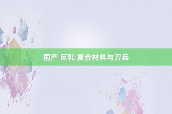 国产 巨乳 复合材料与刀兵