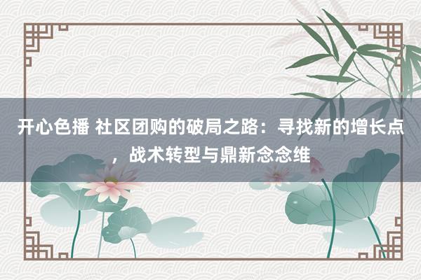 开心色播 社区团购的破局之路：寻找新的增长点，战术转型与鼎新念念维