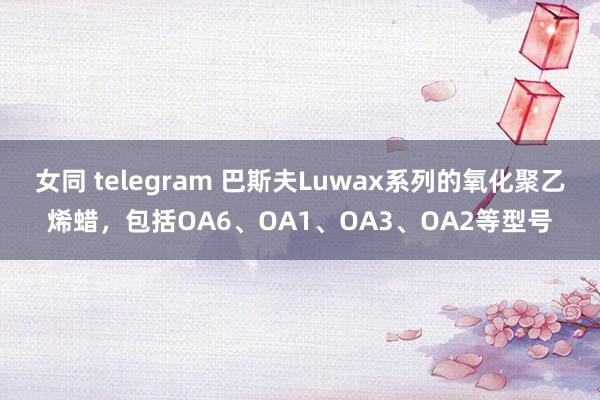 女同 telegram 巴斯夫Luwax系列的氧化聚乙烯蜡，包括OA6、OA1、OA3、OA2等型号