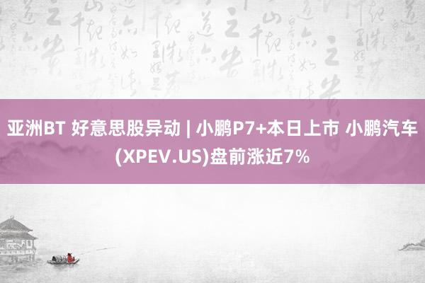 亚洲BT 好意思股异动 | 小鹏P7+本日上市 小鹏汽车(XPEV.US)盘前涨近7%