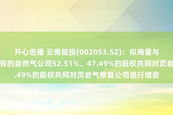 开心色播 云南能投(002053.SZ)：拟商量与云能本钱阔别以所捏有的自然气公司52.51%、47.49%的股权共同对页岩气修复公司进行增资