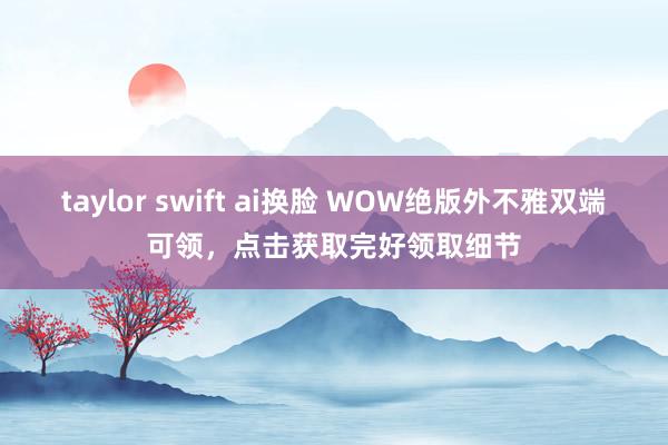 taylor swift ai换脸 WOW绝版外不雅双端可领，点击获取完好领取细节