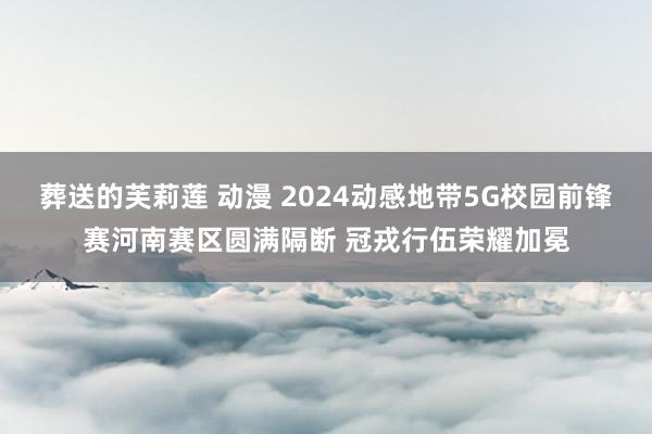 葬送的芙莉莲 动漫 2024动感地带5G校园前锋赛河南赛区圆满隔断 冠戎行伍荣耀加冕