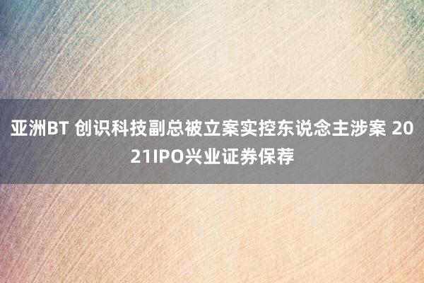 亚洲BT 创识科技副总被立案实控东说念主涉案 2021IPO兴业证券保荐