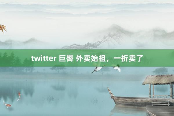 twitter 巨臀 外卖始祖，一折卖了