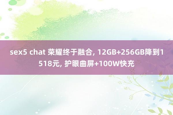 sex5 chat 荣耀终于融合， 12GB+256GB降到1518元， 护眼曲屏+100W快充