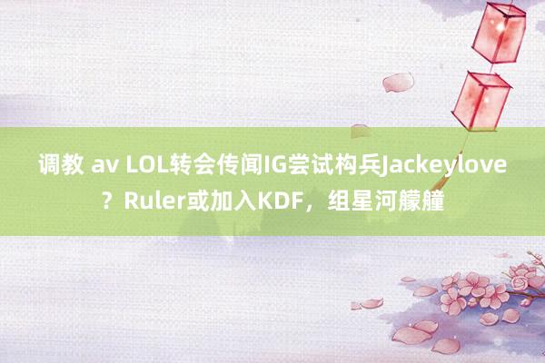 调教 av LOL转会传闻IG尝试构兵Jackeylove？Ruler或加入KDF，组星河艨艟