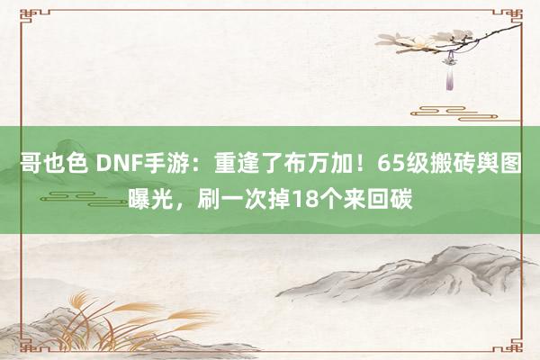 哥也色 DNF手游：重逢了布万加！65级搬砖舆图曝光，刷一次掉18个来回碳