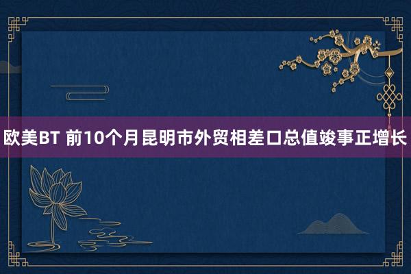 欧美BT 前10个月昆明市外贸相差口总值竣事正增长