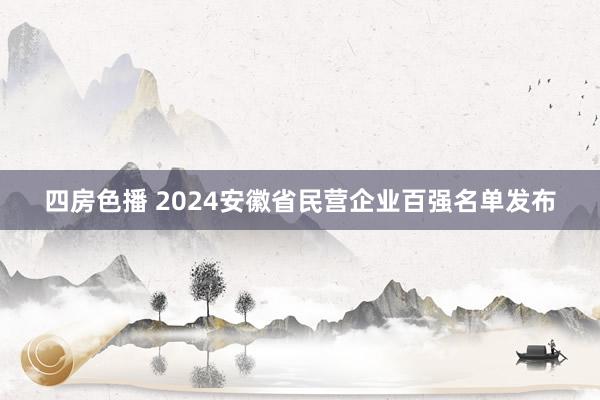 四房色播 2024安徽省民营企业百强名单发布