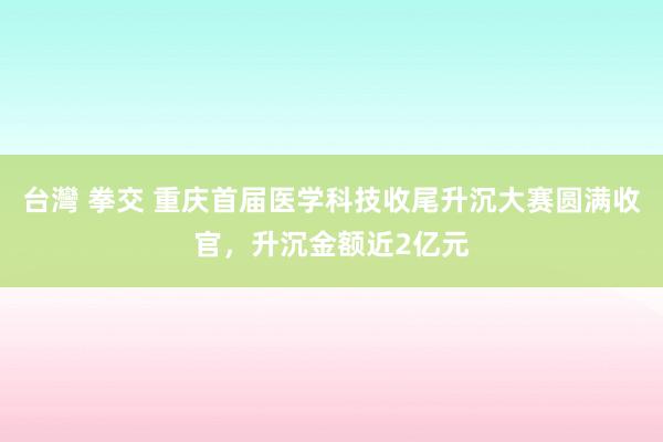 台灣 拳交 重庆首届医学科技收尾升沉大赛圆满收官，升沉金额近2亿元